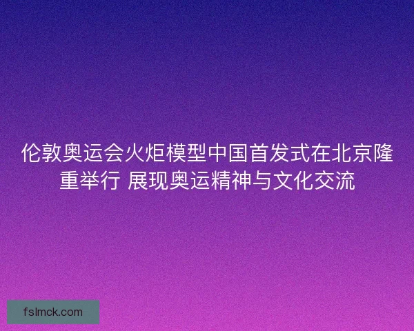 伦敦奥运会火炬模型中国首发式在北京隆重举行 展现奥运精神与文化交流