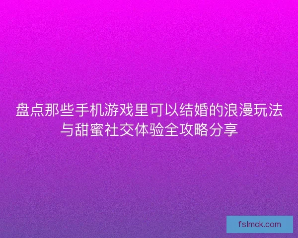 盘点那些手机游戏里可以结婚的浪漫玩法与甜蜜社交体验全攻略分享