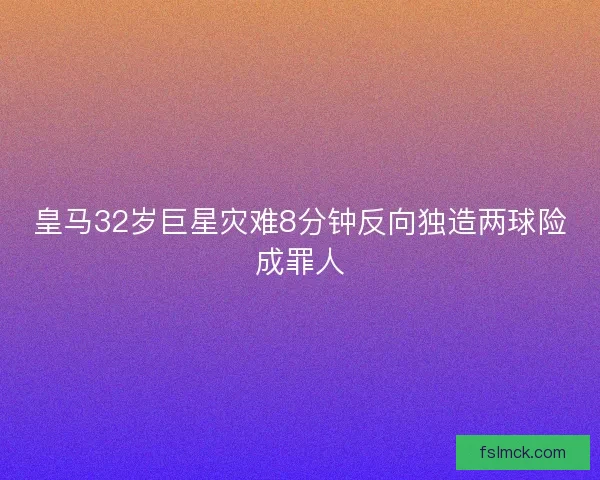 皇马32岁巨星灾难8分钟反向独造两球险成罪人