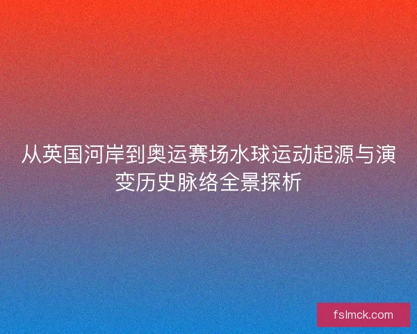 从英国河岸到奥运赛场水球运动起源与演变历史脉络全景探析