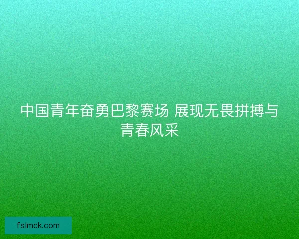 中国青年奋勇巴黎赛场 展现无畏拼搏与青春风采