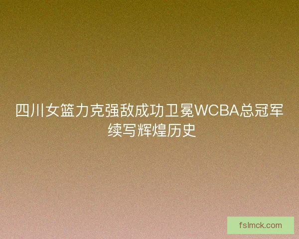 四川女篮力克强敌成功卫冕WCBA总冠军 续写辉煌历史