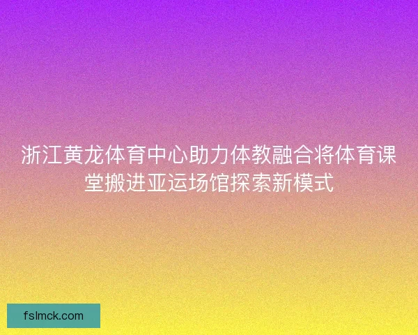 浙江黄龙体育中心助力体教融合将体育课堂搬进亚运场馆探索新模式