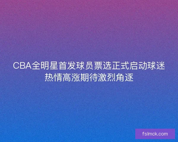 CBA全明星首发球员票选正式启动球迷热情高涨期待激烈角逐