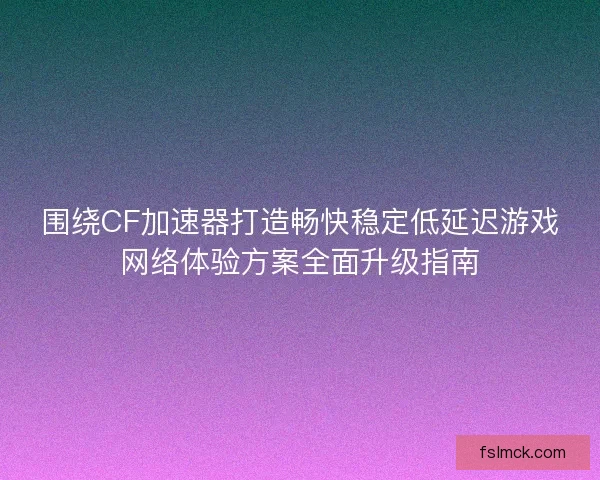 围绕CF加速器打造畅快稳定低延迟游戏网络体验方案全面升级指南