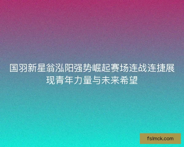 国羽新星翁泓阳强势崛起赛场连战连捷展现青年力量与未来希望