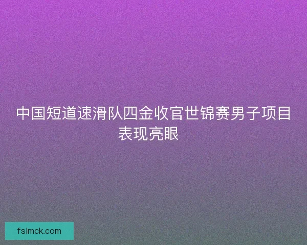 中国短道速滑队四金收官世锦赛男子项目表现亮眼  