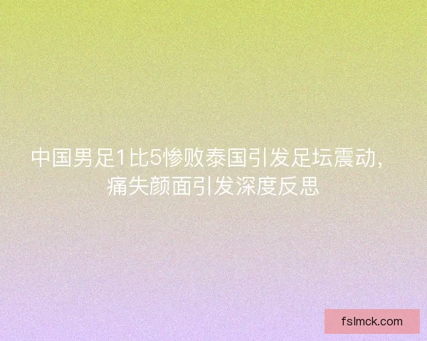 中国男足1比5惨败泰国引发足坛震动，痛失颜面引发深度反思